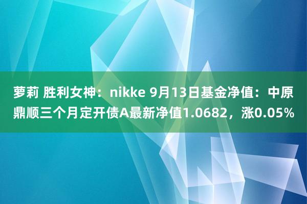 萝莉 胜利女神：nikke 9月13日基金净值：中原鼎顺三个月定开债A最新净值1.0682，涨0.05%