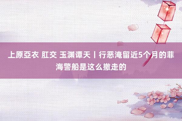 上原亞衣 肛交 玉渊谭天丨行恶淹留近5个月的菲海警船是这么撤走的