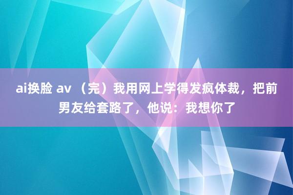 ai换脸 av （完）我用网上学得发疯体裁，把前男友给套路了，他说：我想你了