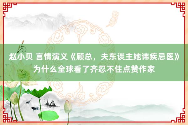 赵小贝 言情演义《顾总，夫东谈主她讳疾忌医》为什么全球看了齐忍不住点赞作家