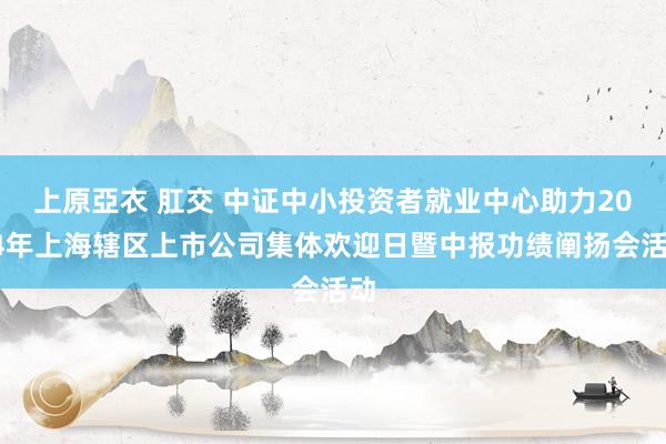 上原亞衣 肛交 中证中小投资者就业中心助力2024年上海辖区上市公司集体欢迎日暨中报功绩阐扬会活动