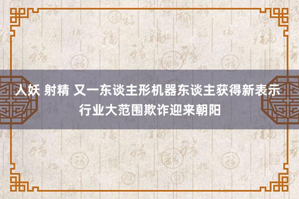 人妖 射精 又一东谈主形机器东谈主获得新表示 行业大范围欺诈迎来朝阳