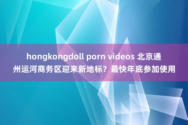 hongkongdoll porn videos 北京通州运河商务区迎来新地标？最快年底参加使用