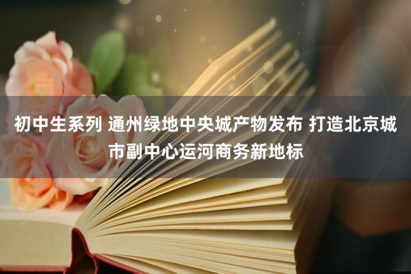 初中生系列 通州绿地中央城产物发布 打造北京城市副中心运河商务新地标