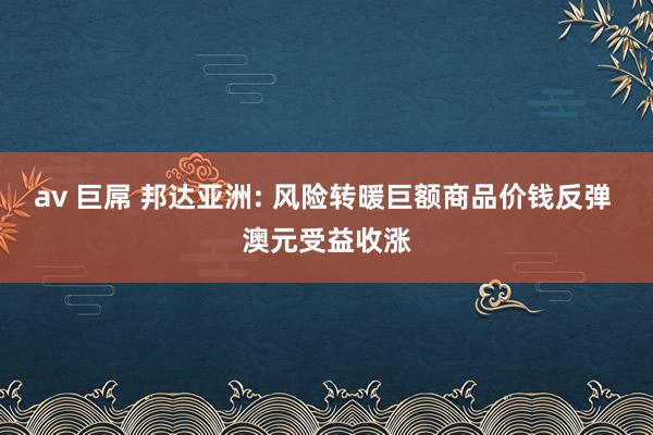 av 巨屌 邦达亚洲: 风险转暖巨额商品价钱反弹 澳元受益收涨