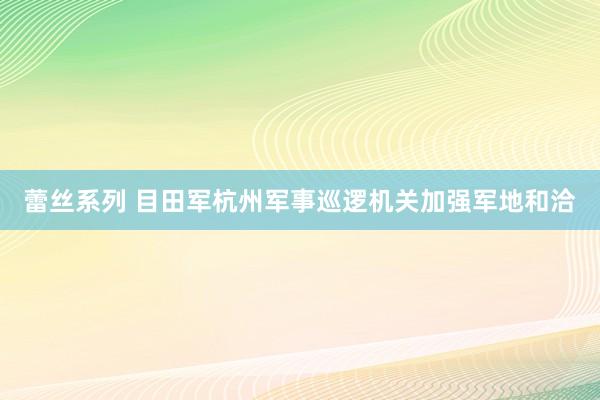 蕾丝系列 目田军杭州军事巡逻机关加强军地和洽