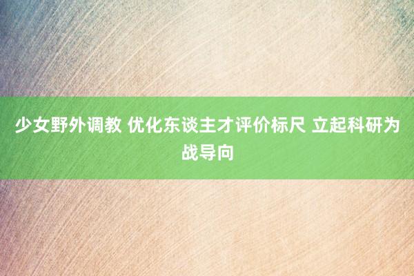 少女野外调教 优化东谈主才评价标尺 立起科研为战导向