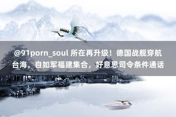 @91porn_soul 所在再升级！德国战舰穿航台海，自如军福建集合，好意思司令条件通话