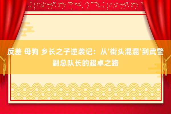 反差 母狗 乡长之子逆袭记：从‘街头混混’到武警副总队长的超卓之路