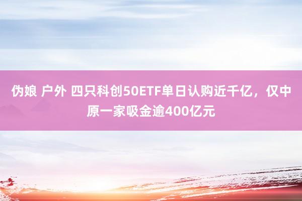 伪娘 户外 四只科创50ETF单日认购近千亿，仅中原一家吸金逾400亿元