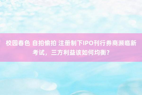 校园春色 自拍偷拍 注册制下IPO刊行券商濒临新考试，三方利益该如何均衡？