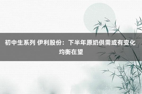 初中生系列 伊利股份：下半年原奶供需或有变化 均衡在望