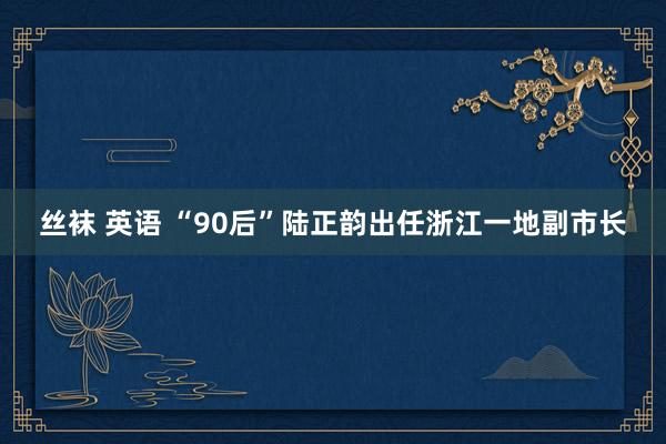 丝袜 英语 “90后”陆正韵出任浙江一地副市长