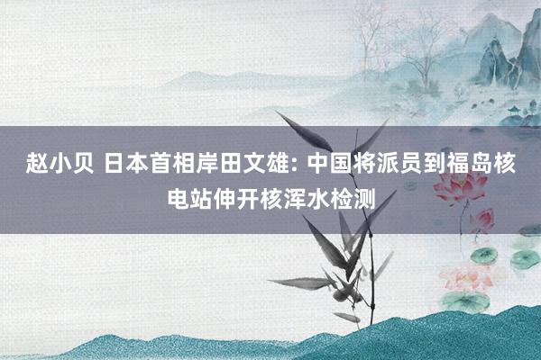 赵小贝 日本首相岸田文雄: 中国将派员到福岛核电站伸开核浑水检测