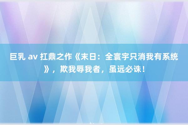 巨乳 av 扛鼎之作《末日：全寰宇只消我有系统》，欺我辱我者，虽远必诛！