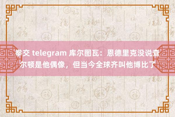 拳交 telegram 库尔图瓦：恩德里克没说查尔顿是他偶像，但当今全球齐叫他博比了