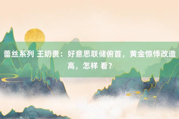 蕾丝系列 王奶贵：好意思联储俯首，黄金惊悸改造高，怎样 看？