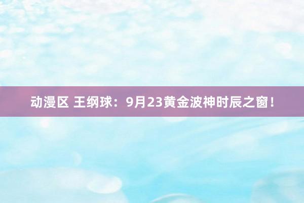 动漫区 王纲球：9月23黄金波神时辰之窗！