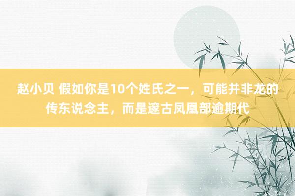 赵小贝 假如你是10个姓氏之一，可能并非龙的传东说念主，而是邃古凤凰部逾期代