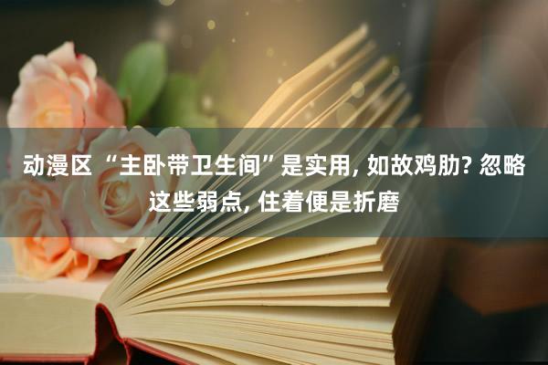 动漫区 “主卧带卫生间”是实用， 如故鸡肋? 忽略这些弱点， 住着便是折磨