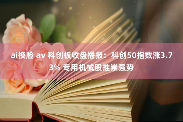 ai换脸 av 科创板收盘播报：科创50指数涨3.73% 专用机械股推崇强势