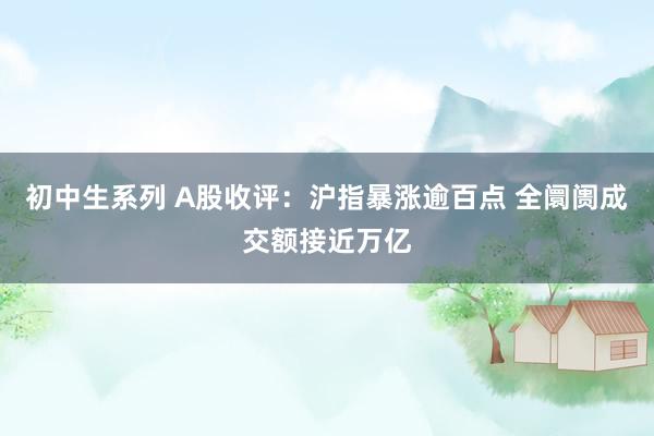 初中生系列 A股收评：沪指暴涨逾百点 全阛阓成交额接近万亿