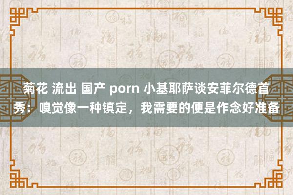 菊花 流出 国产 porn 小基耶萨谈安菲尔德首秀：嗅觉像一种镇定，我需要的便是作念好准备