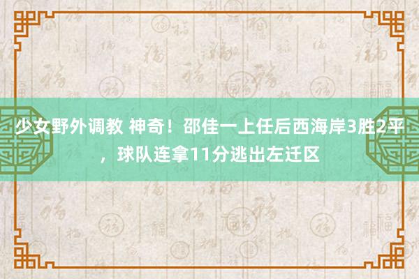 少女野外调教 神奇！邵佳一上任后西海岸3胜2平，球队连拿11分逃出左迁区