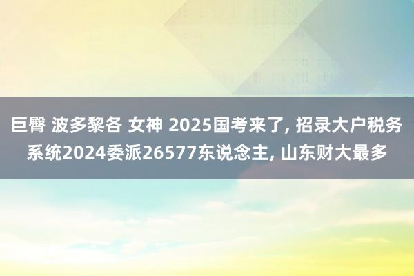 巨臀 波多黎各 女神 2025国考来了， 招录大户税务系统2024委派26577东说念主， 山东财大最多