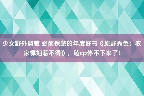 少女野外调教 必须保藏的年度好书《原野秀色：农家悍妇惹不得》，磕cp停不下来了！