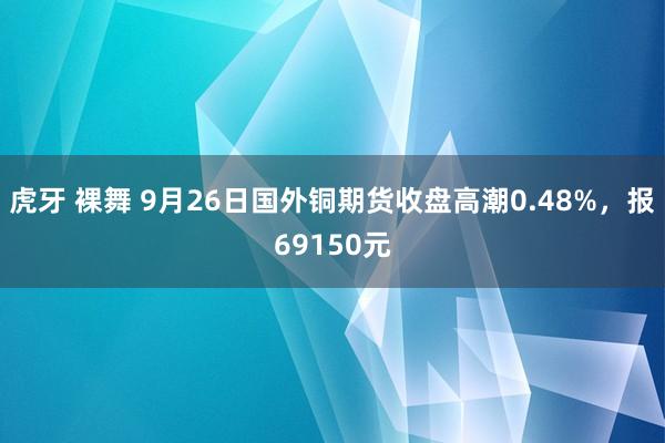 虎牙 裸舞 9月26日国外铜期货收盘高潮0.48%，报69150元