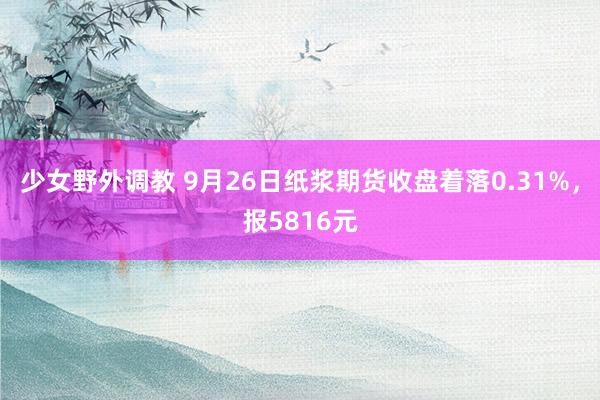 少女野外调教 9月26日纸浆期货收盘着落0.31%，报5816元