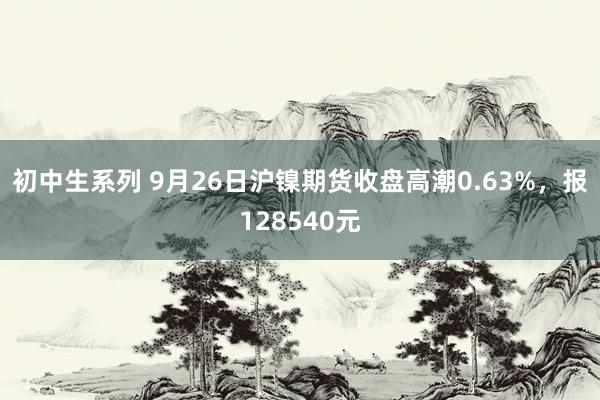 初中生系列 9月26日沪镍期货收盘高潮0.63%，报128540元