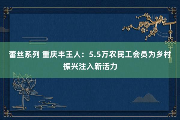 蕾丝系列 重庆丰王人：5.5万农民工会员为乡村振兴注入新活力