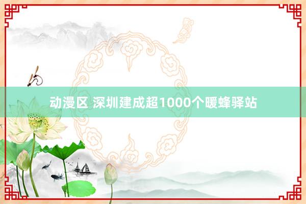 动漫区 深圳建成超1000个暖蜂驿站