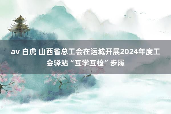 av 白虎 山西省总工会在运城开展2024年度工会驿站“互学互检”步履