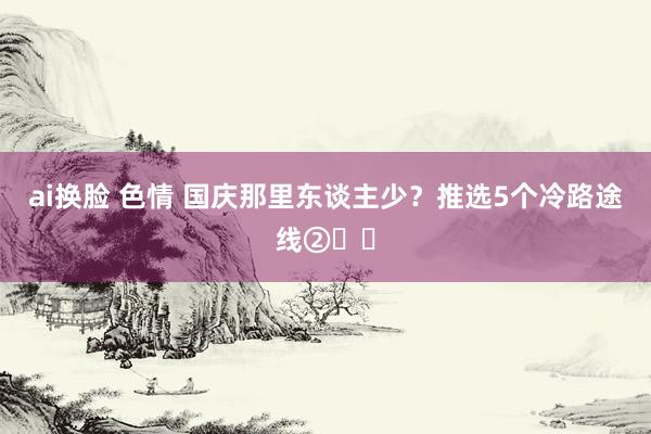 ai换脸 色情 国庆那里东谈主少？推选5个冷路途线②☑️