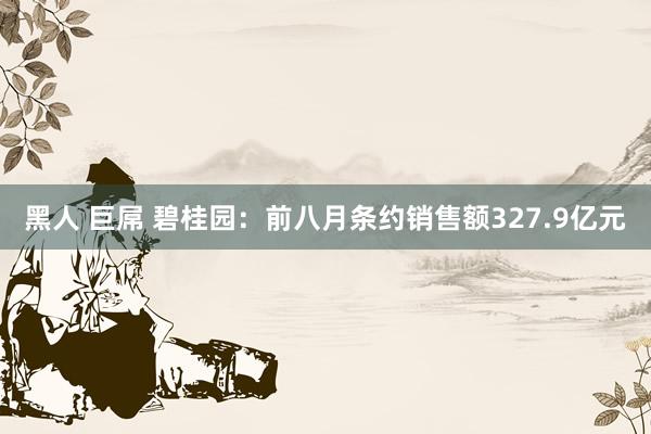 黑人 巨屌 碧桂园：前八月条约销售额327.9亿元