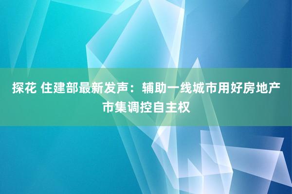 探花 住建部最新发声：辅助一线城市用好房地产市集调控自主权