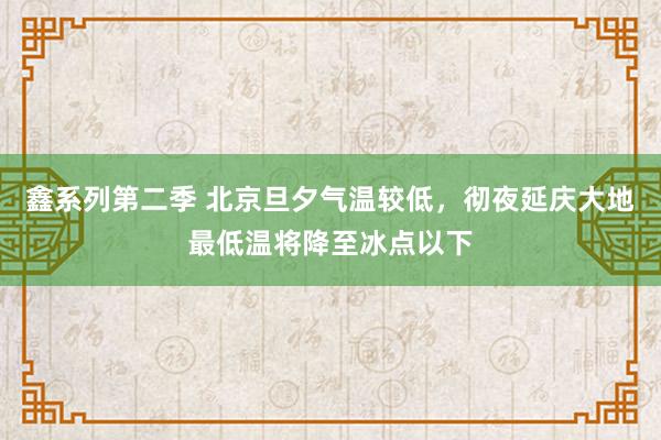 鑫系列第二季 北京旦夕气温较低，彻夜延庆大地最低温将降至冰点以下