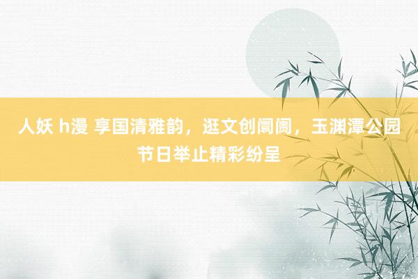 人妖 h漫 享国清雅韵，逛文创阛阓，玉渊潭公园节日举止精彩纷呈