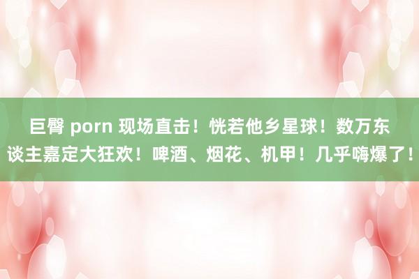 巨臀 porn 现场直击！恍若他乡星球！数万东谈主嘉定大狂欢！啤酒、烟花、机甲！几乎嗨爆了！