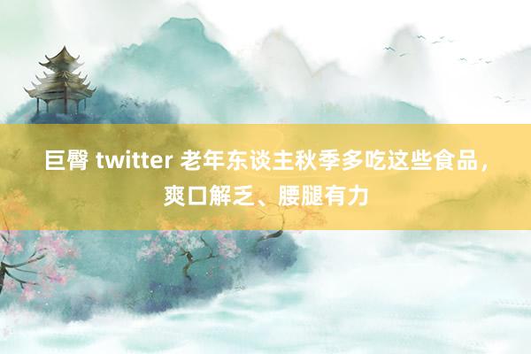 巨臀 twitter 老年东谈主秋季多吃这些食品，爽口解乏、腰腿有力