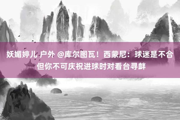 妖媚婷儿 户外 @库尔图瓦！西蒙尼：球迷是不合 但你不可庆祝进球时对看台寻衅