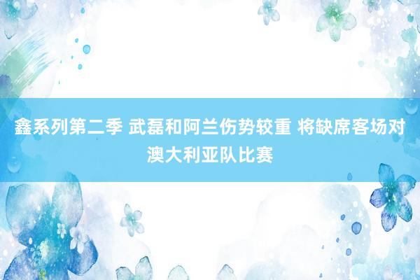 鑫系列第二季 武磊和阿兰伤势较重 将缺席客场对澳大利亚队比赛