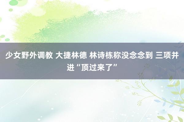 少女野外调教 大捷林德 林诗栋称没念念到 三项并进“顶过来了”