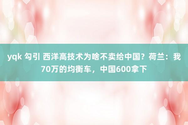 yqk 勾引 西洋高技术为啥不卖给中国？荷兰：我70万的均衡车，中国600拿下