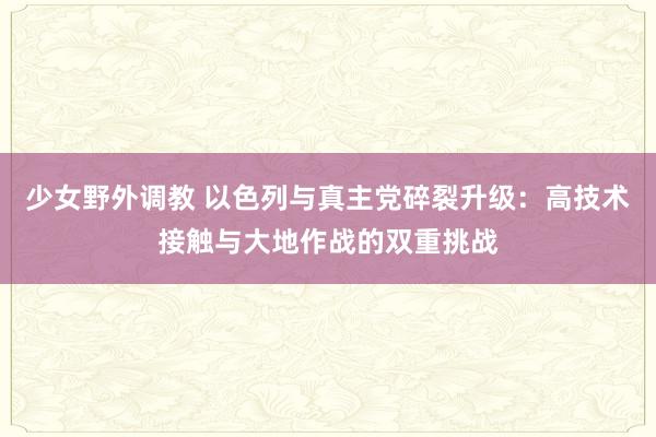 少女野外调教 以色列与真主党碎裂升级：高技术接触与大地作战的双重挑战