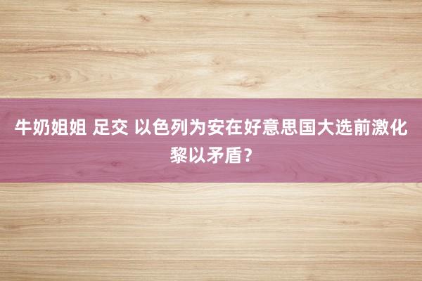 牛奶姐姐 足交 以色列为安在好意思国大选前激化黎以矛盾？