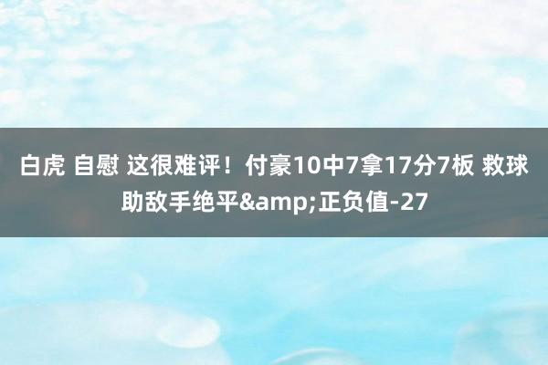 白虎 自慰 这很难评！付豪10中7拿17分7板 救球助敌手绝平&正负值-27